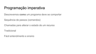 Programação imperativa
Descrevemos como um programa deve se comportar
Sequência de passos (comandos)
Chamadas para alterar o estado de um recurso
Tradicional
Fácil entendimento e ensino
 