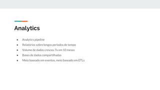 Analytics
● Analytics pipeline
● Relatórios sobre longos períodos de tempo
● Volume de dados cresceu 7x em 10 meses
● Bases de dados compartilhadas
● Meio baseado em eventos, meio baseado em ETLs
 