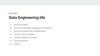 Data Engineering life
● Descobrir legados
● Administrar storage, message queue, scheduling
● Refatorar comunicação via DB para APIs
● Treinar e manter modelos
● Backfill, backfills everywhere
● Capacity planning
● Latencia
 