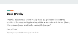 Data gravity
"As Data accumulates (builds mass), there is a greater likelihood that
additional Services and Applications will be attracted to this data. (...) Data,
if large enough, can be virtually impossible to move."
Dave McCrory *
*https://blog.mccrory.me/2010/12/07/data-gravity-in-the-clouds/
 