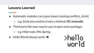 ● Automatic modules can cause issues (naming conflicts, JLink)
○ e.g: JLink was used to create a minimal JRE manually
● Third party libs may require you to open some packages
○ e.g: Hibernate JPA, Spring
● Hello World always work!
Lessons Learned
 