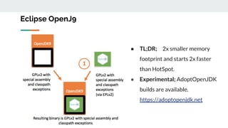 Eclipse OpenJ9
● TL;DR; 2x smaller memory
footprint and starts 2x faster
than HotSpot.
● Experimental; AdoptOpenJDK
builds are available.
https://adoptopenjdk.net
 
