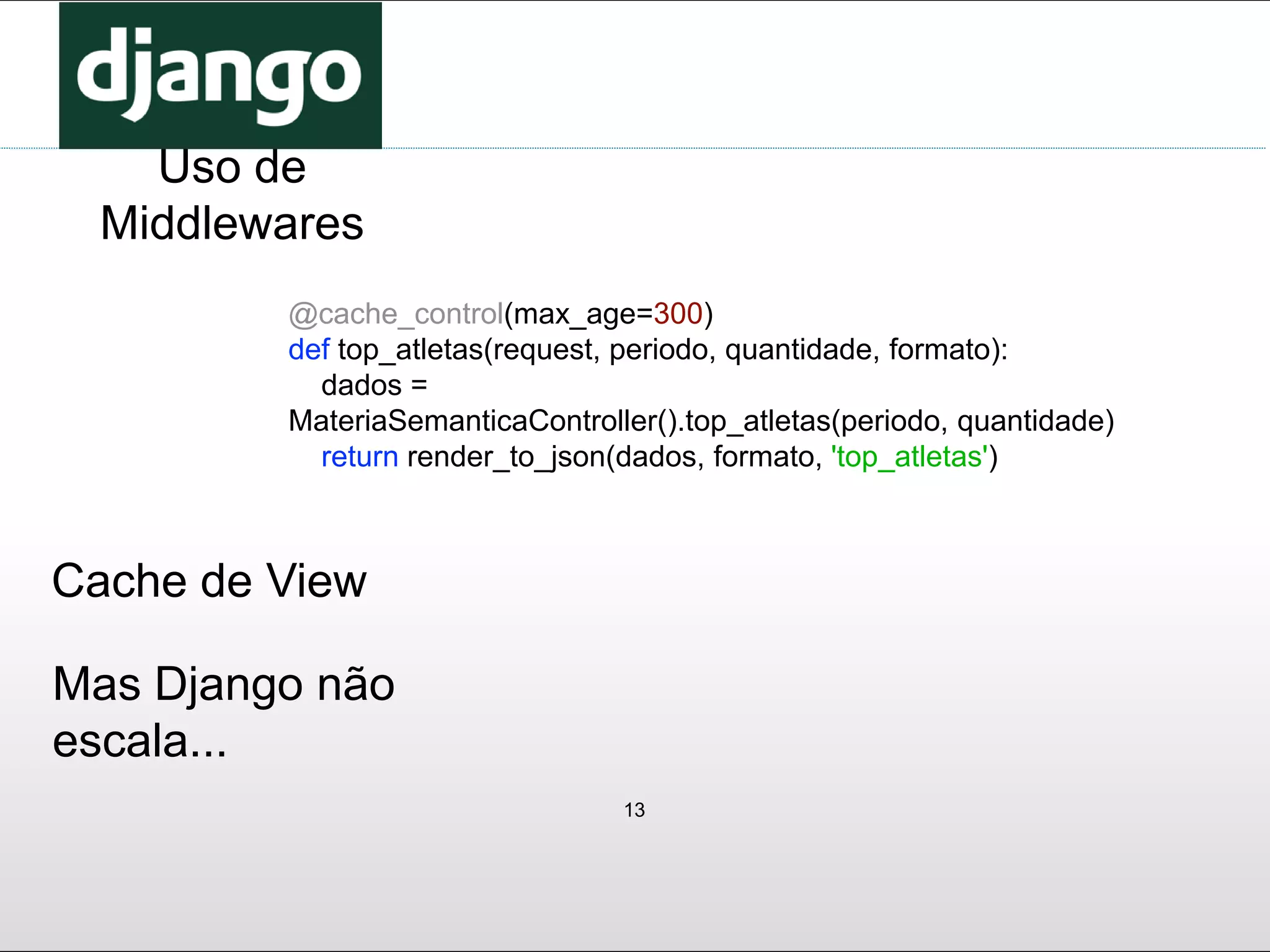 13
Uso de
Middlewares
Cache de View
Mas Django não
escala...
@cache_control(max_age=300)
def top_atletas(request, periodo, quantidade, formato):
dados =
MateriaSemanticaController().top_atletas(periodo, quantidade)
return render_to_json(dados, formato, 'top_atletas')
 