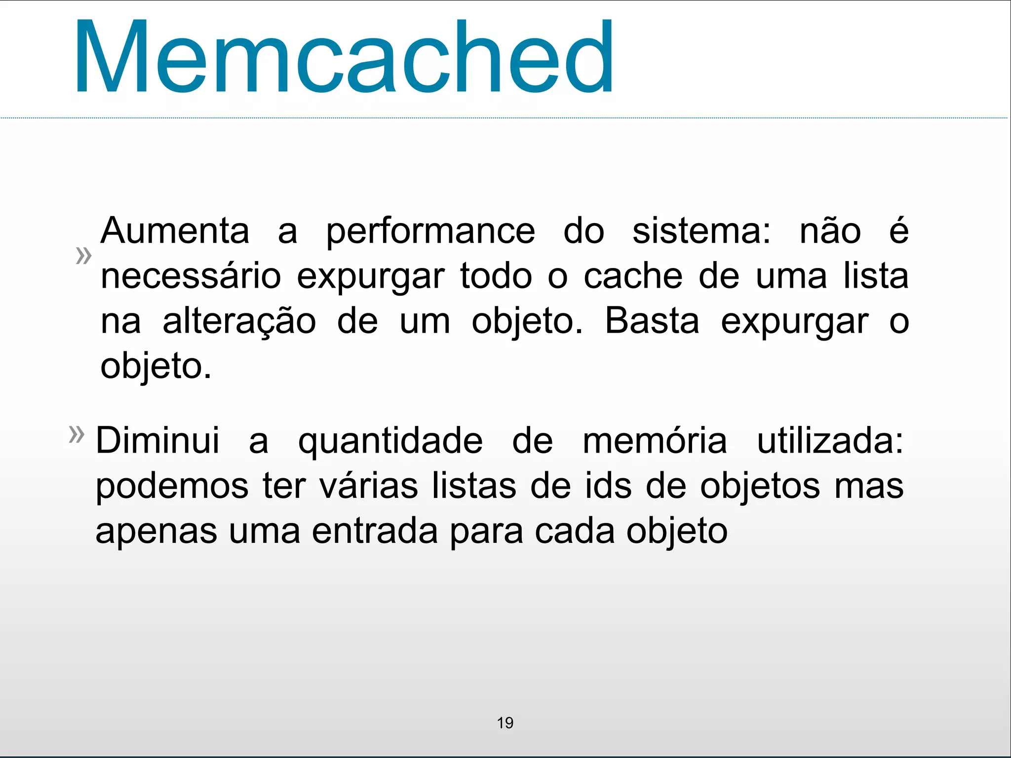 Memcached
19
Diminui a quantidade de memória utilizada:
podemos ter várias listas de ids de objetos mas
apenas uma entrada para cada objeto
»
Aumenta a performance do sistema: não é
necessário expurgar todo o cache de uma lista
na alteração de um objeto. Basta expurgar o
objeto.
»
 