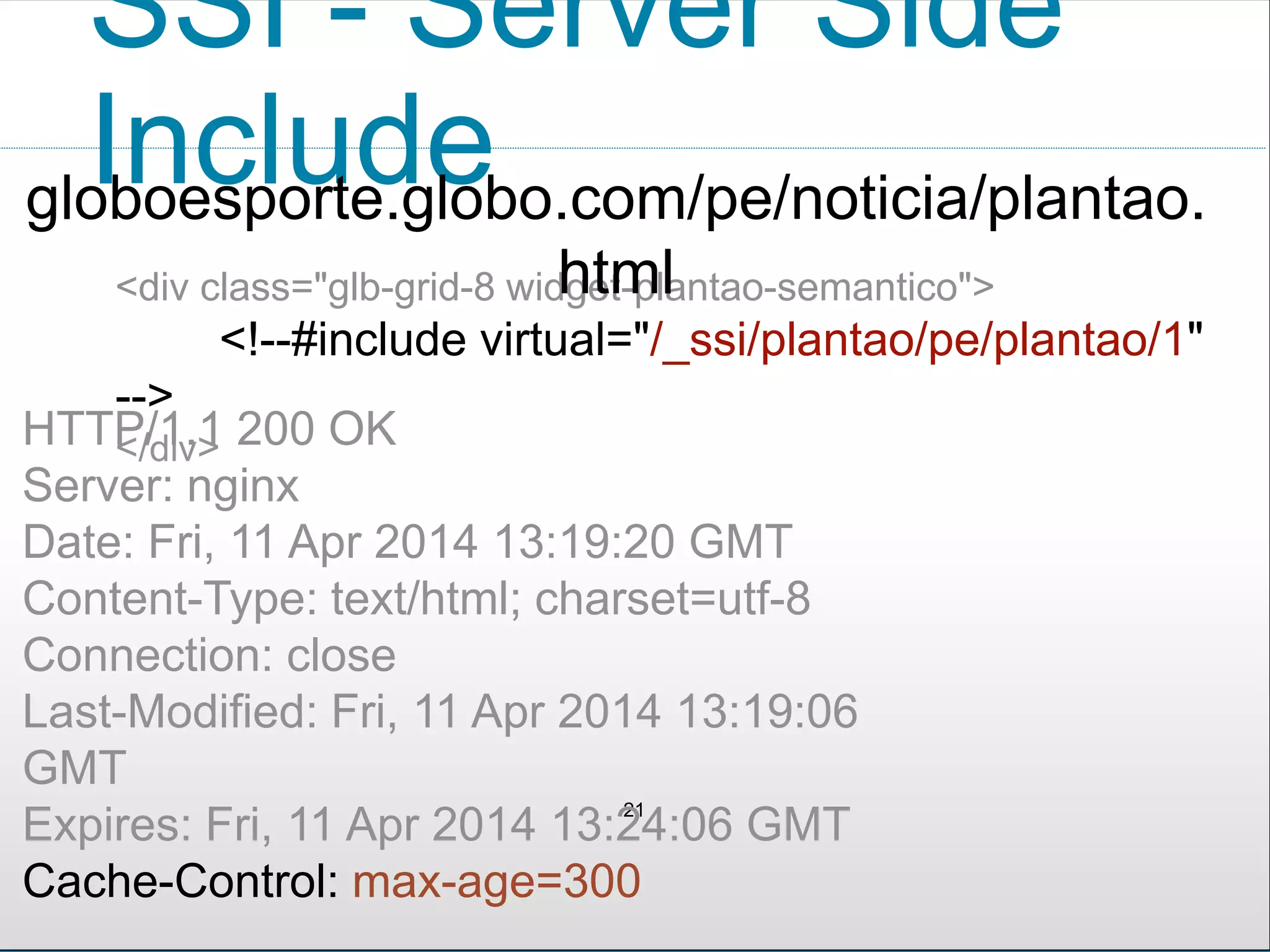 SSI - Server Side
Include
21
<div class="glb-grid-8 widget-plantao-semantico">
<!--#include virtual="/_ssi/plantao/pe/plantao/1"
-->
</div>HTTP/1.1 200 OK
Server: nginx
Date: Fri, 11 Apr 2014 13:19:20 GMT
Content-Type: text/html; charset=utf-8
Connection: close
Last-Modified: Fri, 11 Apr 2014 13:19:06
GMT
Expires: Fri, 11 Apr 2014 13:24:06 GMT
Cache-Control: max-age=300
globoesporte.globo.com/pe/noticia/plantao.
html
 
