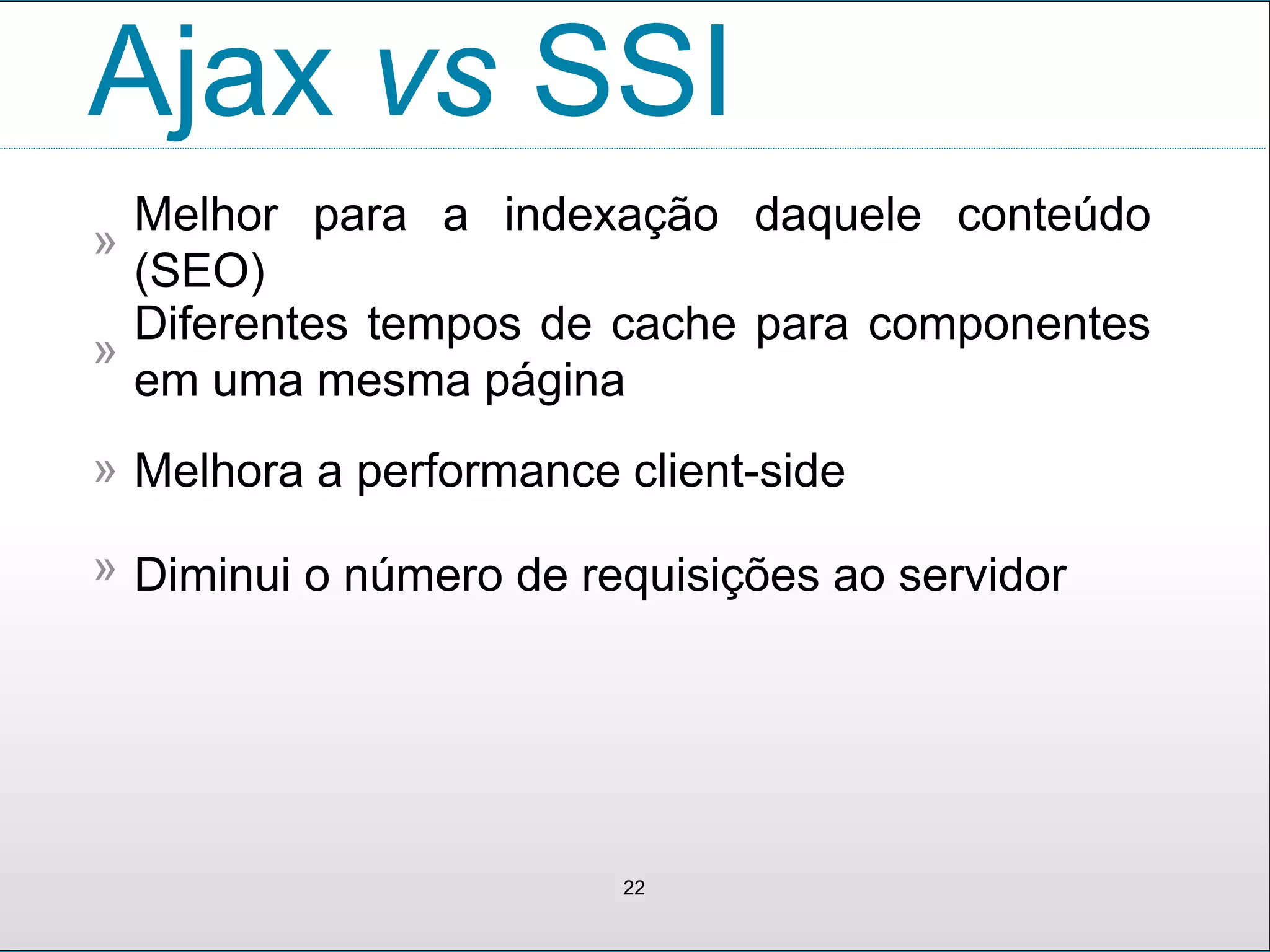 Ajax vs SSI
Melhor para a indexação daquele conteúdo
(SEO)
»
22
Diferentes tempos de cache para componentes
em uma mesma página
»
Melhora a performance client-side»
Diminui o número de requisições ao servidor»
 