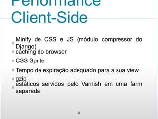 Minify de CSS e JS (módulo compressor do
Django)
»
25
CSS Sprite»
Tempo de expiração adequado para a sua view»
gzip»
estáticos servidos pelo Varnish em uma farm
separada
»
Performance
Client-Side
caching do browser»
 