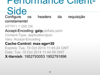 26
Performance Client-
SideConfigure os headers da requisição
corretamente!
HTTP/1.1 200 OK
Accept-Encoding: gzip,deflate,sdch
Content-Type: application/json
Vary: Accept-Encoding
Cache-Control: max-age=30
Expires: Tue, 10 Oct 2014 11:45:24 GMT
Date: Tue, 10 Oct 2014 11:44:59 GMT
X-Varnish: 1952793053 1952791896
 