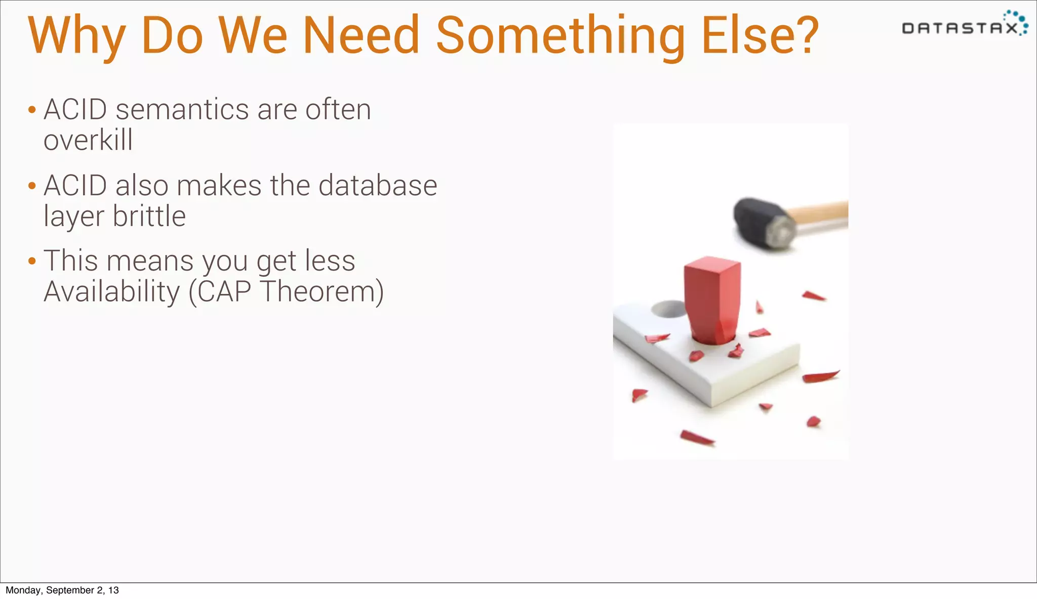 Why Do We Need Something Else?
• ACID semantics are often
overkill
• ACID also makes the database
layer brittle
• This means you get less
Availability (CAP Theorem)
Monday, September 2, 13
 