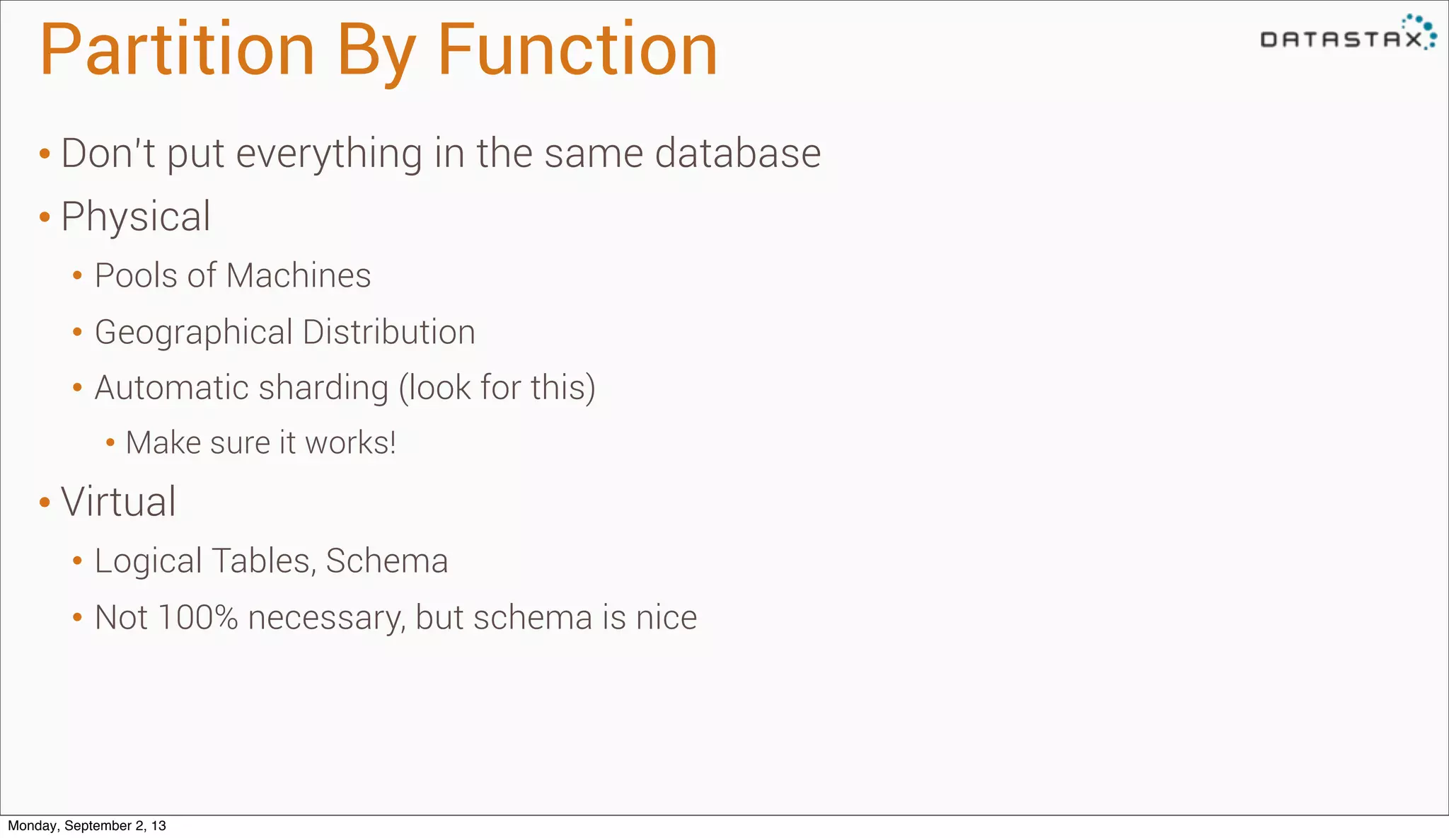 Partition By Function
• Don’t put everything in the same database
• Physical
• Pools of Machines
• Geographical Distribution
• Automatic sharding (look for this)
• Make sure it works!
• Virtual
• Logical Tables, Schema
• Not 100% necessary, but schema is nice
Monday, September 2, 13
 