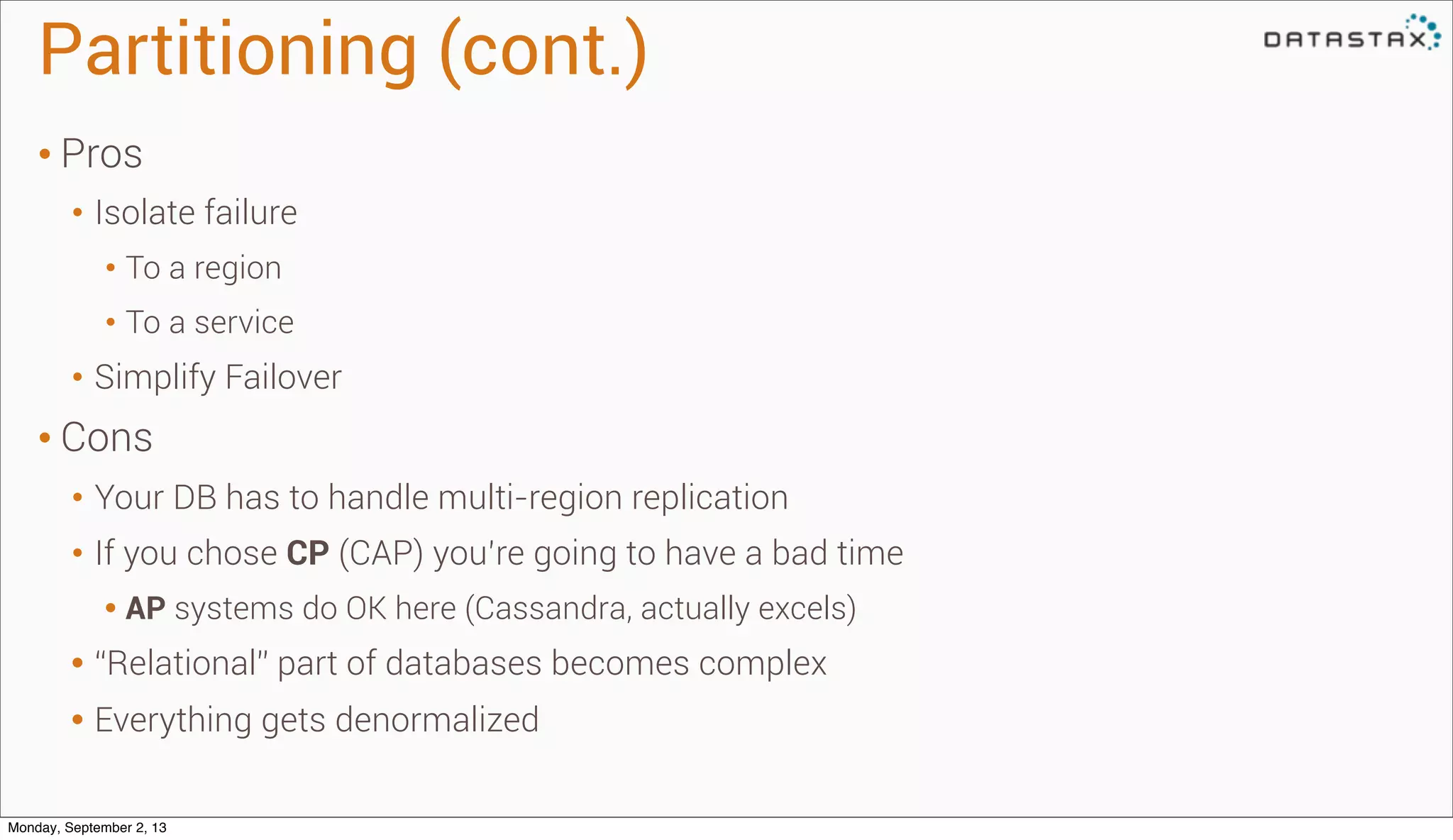 Partitioning (cont.)
• Pros
• Isolate failure
• To a region
• To a service
• Simplify Failover
• Cons
• Your DB has to handle multi-region replication
• If you chose CP (CAP) you’re going to have a bad time
• AP systems do OK here (Cassandra, actually excels)
• “Relational” part of databases becomes complex
• Everything gets denormalized
Monday, September 2, 13
 