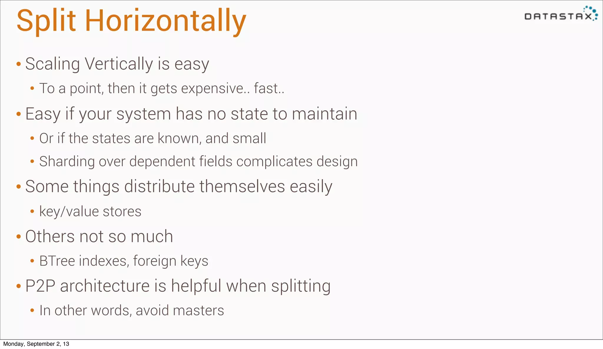 Split Horizontally
• Scaling Vertically is easy
• To a point, then it gets expensive.. fast..
• Easy if your system has no state to maintain
• Or if the states are known, and small
• Sharding over dependent fields complicates design
• Some things distribute themselves easily
• key/value stores
• Others not so much
• BTree indexes, foreign keys
• P2P architecture is helpful when splitting
• In other words, avoid masters
Monday, September 2, 13
 