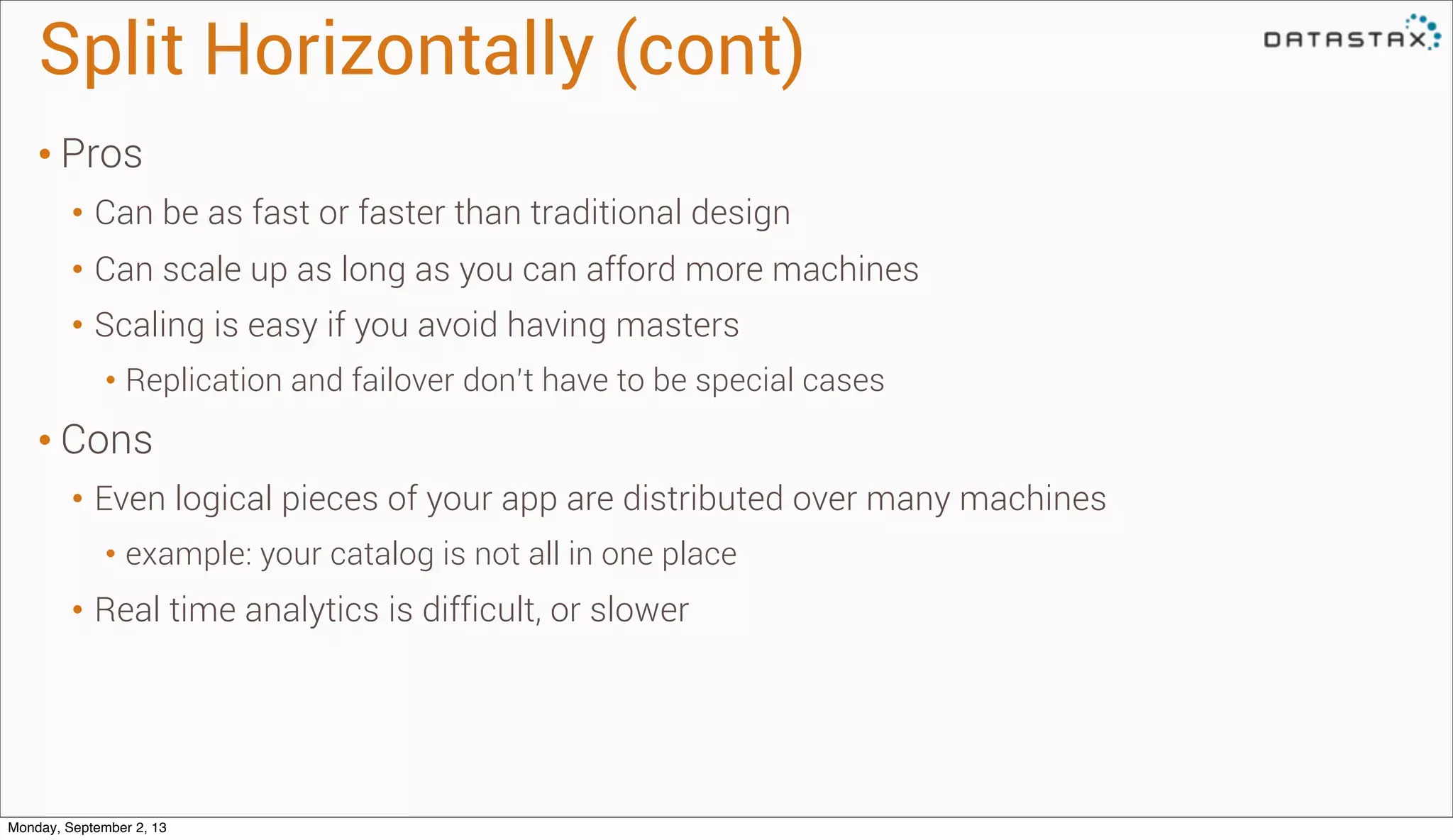 Split Horizontally (cont)
• Pros
• Can be as fast or faster than traditional design
• Can scale up as long as you can afford more machines
• Scaling is easy if you avoid having masters
• Replication and failover don’t have to be special cases
• Cons
• Even logical pieces of your app are distributed over many machines
• example: your catalog is not all in one place
• Real time analytics is difficult, or slower
Monday, September 2, 13
 