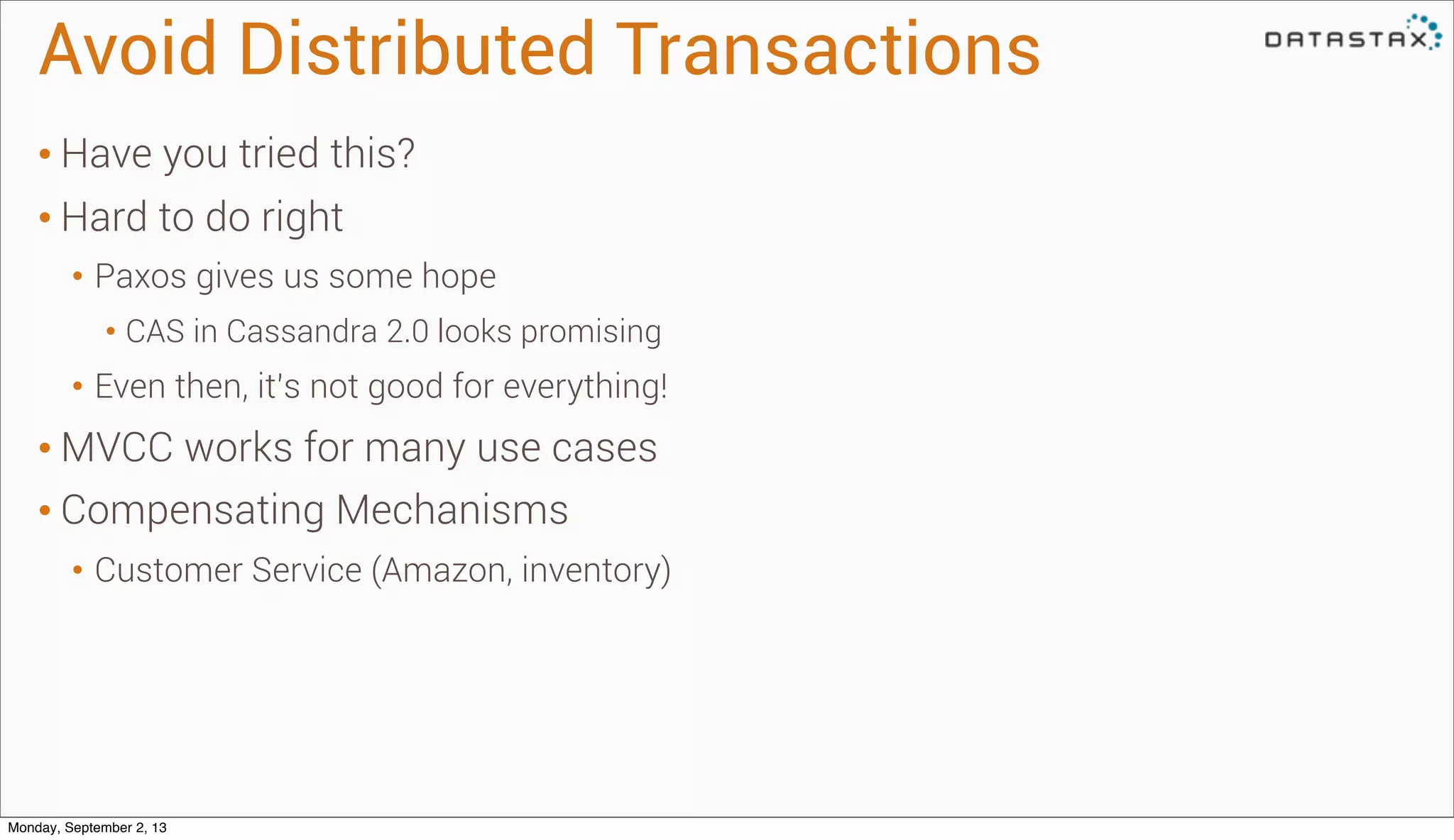 Avoid Distributed Transactions
• Have you tried this?
• Hard to do right
• Paxos gives us some hope
• CAS in Cassandra 2.0 looks promising
• Even then, it’s not good for everything!
• MVCC works for many use cases
• Compensating Mechanisms
• Customer Service (Amazon, inventory)
Monday, September 2, 13
 