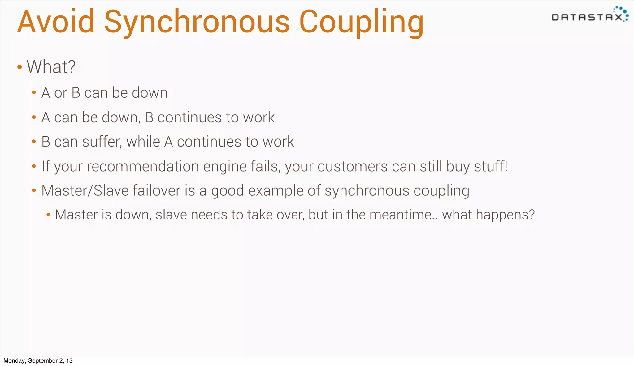 Avoid Synchronous Coupling
• What?
• A or B can be down
• A can be down, B continues to work
• B can suffer, while A continues to work
• If your recommendation engine fails, your customers can still buy stuff!
• Master/Slave failover is a good example of synchronous coupling
• Master is down, slave needs to take over, but in the meantime.. what happens?
Monday, September 2, 13
 