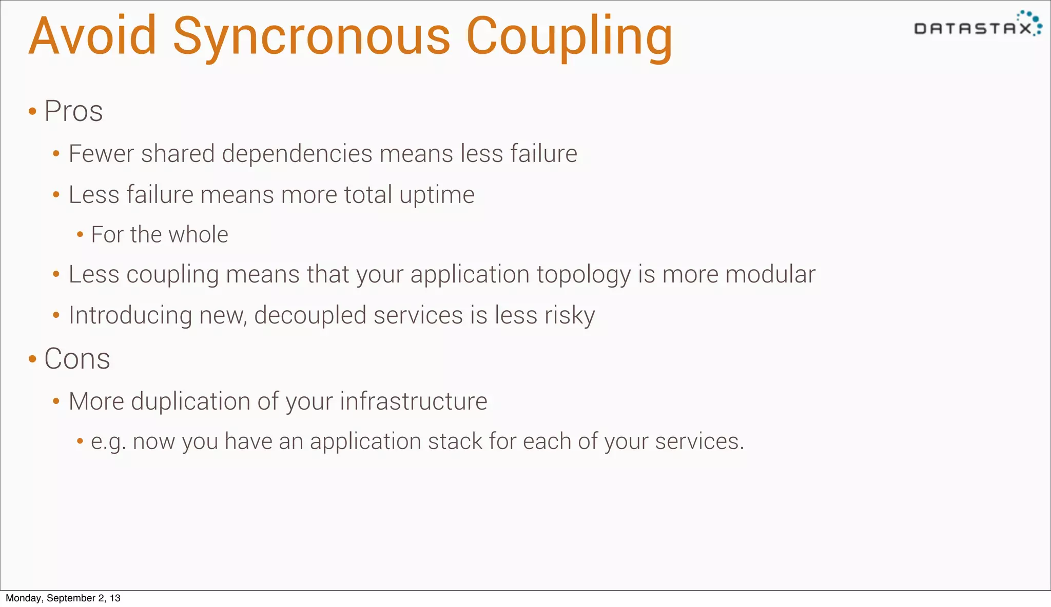 Avoid Syncronous Coupling
• Pros
• Fewer shared dependencies means less failure
• Less failure means more total uptime
• For the whole
• Less coupling means that your application topology is more modular
• Introducing new, decoupled services is less risky
• Cons
• More duplication of your infrastructure
• e.g. now you have an application stack for each of your services.
Monday, September 2, 13
 