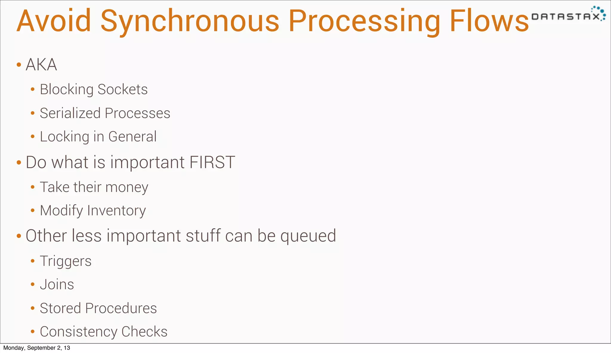 Avoid Synchronous Processing Flows
• AKA
• Blocking Sockets
• Serialized Processes
• Locking in General
• Do what is important FIRST
• Take their money
• Modify Inventory
• Other less important stuff can be queued
• Triggers
• Joins
• Stored Procedures
• Consistency Checks
Monday, September 2, 13
 