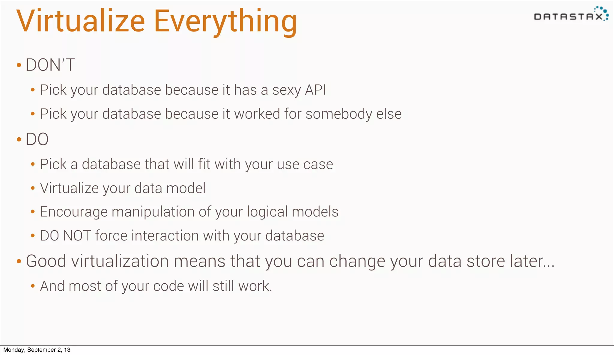 • DON’T
• Pick your database because it has a sexy API
• Pick your database because it worked for somebody else
• DO
• Pick a database that will fit with your use case
• Virtualize your data model
• Encourage manipulation of your logical models
• DO NOT force interaction with your database
• Good virtualization means that you can change your data store later...
• And most of your code will still work.
Virtualize Everything
Monday, September 2, 13
 