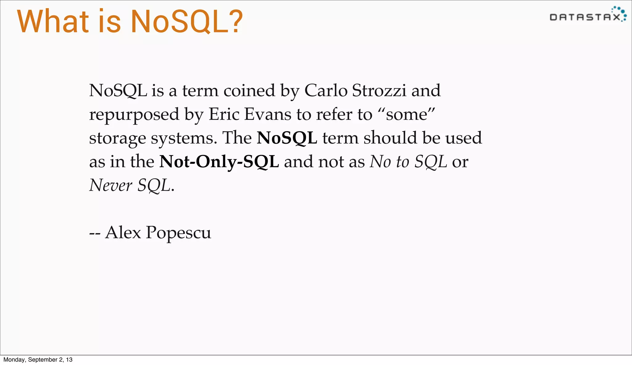What is NoSQL?
NoSQL is a term coined by Carlo Strozzi and
repurposed by Eric Evans to refer to “some”
storage systems. The NoSQL term should be used
as in the Not-Only-SQL and not as No to SQL or
Never SQL.
-- Alex Popescu
Monday, September 2, 13
 