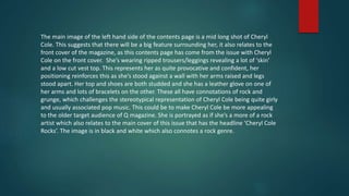 The main image of the left hand side of the contents page is a mid long shot of Cheryl
Cole. This suggests that there will be a big feature surrounding her, it also relates to the
front cover of the magazine, as this contents page has come from the issue with Cheryl
Cole on the front cover. She’s wearing ripped trousers/leggings revealing a lot of ‘skin’
and a low cut vest top. This represents her as quite provocative and confident, her
positioning reinforces this as she’s stood against a wall with her arms raised and legs
stood apart. Her top and shoes are both studded and she has a leather glove on one of
her arms and lots of bracelets on the other. These all have connotations of rock and
grunge, which challenges the stereotypical representation of Cheryl Cole being quite girly
and usually associated pop music. This could be to make Cheryl Cole be more appealing
to the older target audience of Q magazine. She is portrayed as if she’s a more of a rock
artist which also relates to the main cover of this issue that has the headline ‘Cheryl Cole
Rocks’. The image is in black and white which also connotes a rock genre.
 