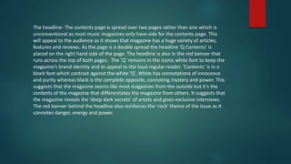 The headline- The contents page is spread over two pages rather than one which is
unconventional as most music magazines only have side for the contents page. This
will appeal to the audience as it shows that magazine has a huge variety of articles,
features and reviews. As the page is a double spread the headline ‘Q Contents’ is
placed on the right hand side of the page. The headline is also in the red banner that
runs across the top of both pages. The ‘Q’ remains in the iconic white font to keep the
magazine’s brand identity and to appeal to the loyal regular reader. ‘Contents’ is in a
block font which contrast against the white ‘Q’. White has connotations of innocence
and purity whereas black is the complete opposite, connoting mystery and power. This
suggests that the magazine seems like most magazines from the outside but it’s the
contents of the magazine that differentiates the magazine from others. It suggests that
the magazine reveals the ‘deep dark secrets’ of artists and gives exclusive interviews.
The red banner behind the headline also reinforces the ‘rock’ theme of the issue as it
connotes danger, energy and power.
 