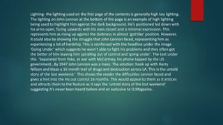 Lighting- the lighting used on the first page of the contents is generally high key lighting.
The lighting on John Lennon at the bottom of the page is an example of high lighting
being used to highlight him against the dark background. He’s positioned led down with
his arms open, facing upwards with his eyes closed and a minimal expression. This
represents him as rising up against the darkness in almost ‘god like’ position. However,
it could also be showing the struggle that John Lennon faced, representing him as
experiencing a lot of hardship. This is reinforced with the headline under the image
‘Going Under’ which suggests he wasn’t able to fight his problems and they often got
the better of him leaving him spiralling out of control and ‘going under’. The text under
this ‘Separated from Yoko, at war with McCartney, his phone tapped by the US
government…By 1947 John Lennon was a mess. The solution: hook up with Harry
Nillson and blaze a 16 month trail of drugs and destruction across LA. This is the untold
story of the lost weekend.’ This shows the reader the difficulties Lennon faced and
gives a hint into the his out control 16 months. This would appeal to them as it entices
and attracts them to the feature as it says the ‘untold story of the lost weekend’
suggesting it’s never been heard before and an exclusive to Q Magazine.
 