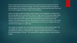 Colour scheme-The red, black and white colour scheme has been continued from the
cover to both sides of the contents page. This shows consistency within the magazine,
this will appeal to the audience, especially loyal readers, who know that these colours are
iconic to the magazine as they’re used on the masthead.
Layout- The layout of the first page is quite simplistic and manageable in comparison to
the second page which is busy and full. There is a large amount of text and images which
fill most of the second page. This represents the magazine as being full of new stories
which would appeal to the audience who would want to discover the latest music
updates. The second page could also represent the rock theme of the issue as rock music
is quite bold and loud. The images are also placed at a slant and not straight which also
represents the magazine as quite edgy.
The website- The website of Q is also featured at the bottom of the contents pages. This
encourages the reader to view the website which will increase the audience as
younger/busier audiences might prefer the magazine website which they can view on
their phones/tablets on the go. This shows that the magazine satisfies a wide variety of
people.
 