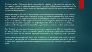 The issue number- the issue number is important to the magazine as it proves to the audience that
the magazine is not only reliable but successful as it emphasise the large amount that’s been sold. To
be on issue 283 suggests that the business is doing well which signifies the content of the magazine
still satisfies a large audience.
Images- An image of the cover of the magazine is placed amongst the other images on the contents
page, it reminds the reader what issue they’re reading and creates independence for each issue Q
magazine releases. The magazine also consists images of pages with their page numbers along side
them. This is different to most magazines which will have an image with description. This gives the
audience a preview of the pages they can read and persuades them to do. It also shows that the
audience of Q will recognise the features of the page therefore description of them is not required.
Font- The serif font is consistent throughout the contents pages, however different sizes and colours
are used to highlight key points. For example, ‘special’ is written in a red whereas the other words are
in black this shows that the magazine wants to draw attention to the ‘special’ and attract the reader.
The masthead of the magazine is placed small at the bottom of the contents page. This is to remind
the reader of the magazine and also make a lasting impression on the readers mind due to the fact it
is placed more frequently than other magazine’s mastheads which are conventionally just seen on the
cover.
 