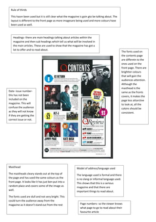 This hasnr been used but it is still clear what the magazine is goin gto be talking about. The 
layout is different to the front page as more imagesare being used and more colours have 
been used as well. 
Headings- there are main headings talking about articles within the 
magazine and then sub headings which tell us what will be involved in 
the main articles. These are used to show that the magazine has got a 
lot to offer and to read about. 
Model of address/language used 
The language used is formal and there 
is no slang or informal language used. 
This shows that this is a serious 
magazine and that there are 
important things to read about. 
Page numbers- so the viewer knows 
what page to go to read about their 
favourite article 
Rule of thirds 
Date- issue number-this 
has not been 
included on the 
magazine. This will 
confuse the audience 
as they will not know 
if they are getting the 
correct issue or not. 
The fonts used on 
the contents page 
are differetn to the 
ones used on the 
front page. There are 
brightter colours 
that will gain the 
audiences attention. 
Although the 
masthead is the 
same as the fronts 
covers, it makes the 
page less attarctive 
to look at, all the 
coloirs should be 
consistent. 
Masthead 
The mastheads cleary stands out at the top of 
the page and has used the same colours as the 
front page. It looks like it has just ben put into a 
random place and covers some of the image as 
well. 
The fonts used are dull and not very bright. This 
could turn the audience away from the 
magazine as it doesn’t stand out from the rest 
