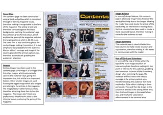 House Style                                      Design Balance
This contents page has been constructed          In terms of design balance, this contents
using a black and yellow which is consistent     page is obviously image heavy however this
through all kerrang magazine issues,             works effectively due to the images allowing
therefore making it recognisable to the fans     the reader too easily locate the article of the
of the magazine. The yellow is bold and          bands they are interested in reading about.
therefore contrasts against the black            Vertical columns have been used to create a
backgrounds, catching the audience’s eye.        more organised layout, therefore making it
Also yellow is a less formal colour, which       easier for the audience to read.
anchors the genre of the magazine and also
the target audience which is 16-25 years.
The same font is also used throughout the        Design Symmetry
contents page making it consistent, it is also   This contents page is clearly divided into
simple and easy readable for the audience.       two columns to make create structure and
Also an editor’s message and image of the        organisation, therefore making it a lot easier
cover is placed in the primary optical area,     to communicate with the reader.
therefore automatically grabbing the
audience’s attention.                            Rule of Thirds and Gutenberg
                                                 In terms of the rule of thirds within the
                                                 layout the main image would sit on
Imagery                                          intersecting lines therefore making this the
Various images have been used in this            point of interest for the audience, grabbing
contents page. One image is a lot bigger than    their attention. In terms of the Gutenberg
the other images, which automatically            design when skimming the page, the
catches the audience’s eye, giving the           audience will first notice the editor’s
impression that this article is an important     message in the primary optical area,
feature. Other smaller images are used           therefore making the audience feel more
framing the bigger image which also images       involved as if the editor is talking to them
are relating to the articles in the magazine.    personally. They will then be drawn to the
The images feature other famous artists,         column of articles in the strong fallow area,
therefore attracting there fans to buy the       then the band images in the weak fallow
magazine. The images don’t look very             area and finally the subscription
professional, therefore this adds to the         advertisement in the terminal area.
informal layout, anchoring the genre of this
magazine.
 