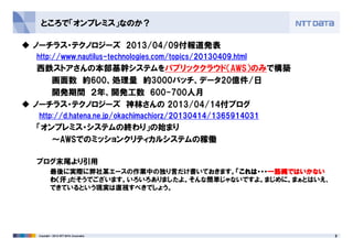 ところで「オンプレミス」なのか？
ノーチラス・テクノロジーズ 2013/04/09付報道発表
http://www.nautilus-technologies.com/topics/20130409.html
西鉄ストアさんの本部基幹システムをパブリッククラウド（AWS）のみで構築
画面数 約600、処理量 約3000バッチ、データ20億件/日
開発期間 ２年、開発工数 600-700人月
ノーチラス・テクノロジーズ 神林さんの 2013/04/14付ブログ
http://d.hatena.ne.jp/okachimachiorz/20130414/1365914031
「オンプレミス・システムの終わり」の始まり
8Copyright © 2013 NTT DATA Corporation
「オンプレミス・システムの終わり」の始まり
～AWSでのミッションクリティカルシステムの稼働
ブログ末尾より引用
最後に実際に弊社某エースの作業中の独り言だけ書いておきます。「「「「これは・・・これは・・・これは・・・これは・・・一筋縄一筋縄一筋縄一筋縄ではいかないではいかないではいかないではいかない
わわわわ（（（（汗汗汗汗」」」」だそうでございます。いろいろありましたよ。そんな簡単じゃないですよ。まじめに。まぁとはいえ、
できているという現実は直視すべきでしょう。
 
