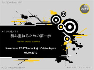 For QCon Tokyo 2010




              the ﬁrst step to success


   Kazumasa EBATA(ebacky) Odd-e Japan
                      04.19.2010




(C) 2010 Kazumasa EBATA
 
