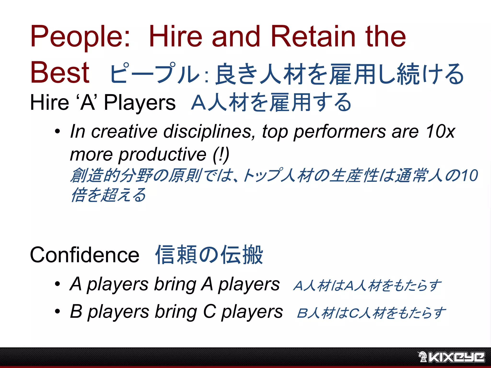 People: Hire and Retain the
Best ピープル：良き人材を雇用し続ける
Hire ‘A’ Players Ａ人材を雇用する
• In creative disciplines, top performers are 10x
more productive (!)
創造的分野の原則では、トップ人材の生産性は通常人の10
倍を超える
Confidence 信頼の伝搬
• A players bring A players Ａ人材はＡ人材をもたらす
• B players bring C players Ｂ人材はＣ人材をもたらす
 