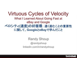 Virtuous Cycles of Velocity
What I Learned About Going Fast at
eBay and Google
ベロシティ(速度)の好循環： 速く進むことの重要性
に関して、GoogleとeBayで学んだこと
Randy Shoup
@randyshoup
linkedin.com/in/randyshoup
 