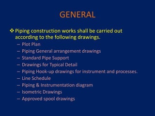 GENERAL
Piping construction works shall be carried out
according to the following drawings.
– Plot Plan
– Piping General arrangement drawings
– Standard Pipe Support
– Drawings for Typical Detail
– Piping Hook-up drawings for instrument and processes.
– Line Schedule
– Piping & Instrumentation diagram
– Isometric Drawings
– Approved spool drawings
 
