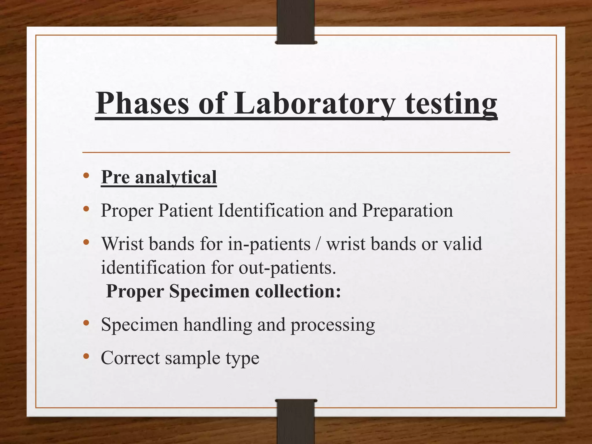 Phases of Laboratory testing
• Pre analytical
• Proper Patient Identification and Preparation
• Wrist bands for in-patients / wrist bands or valid
identification for out-patients.
Proper Specimen collection:
• Specimen handling and processing
• Correct sample type
 