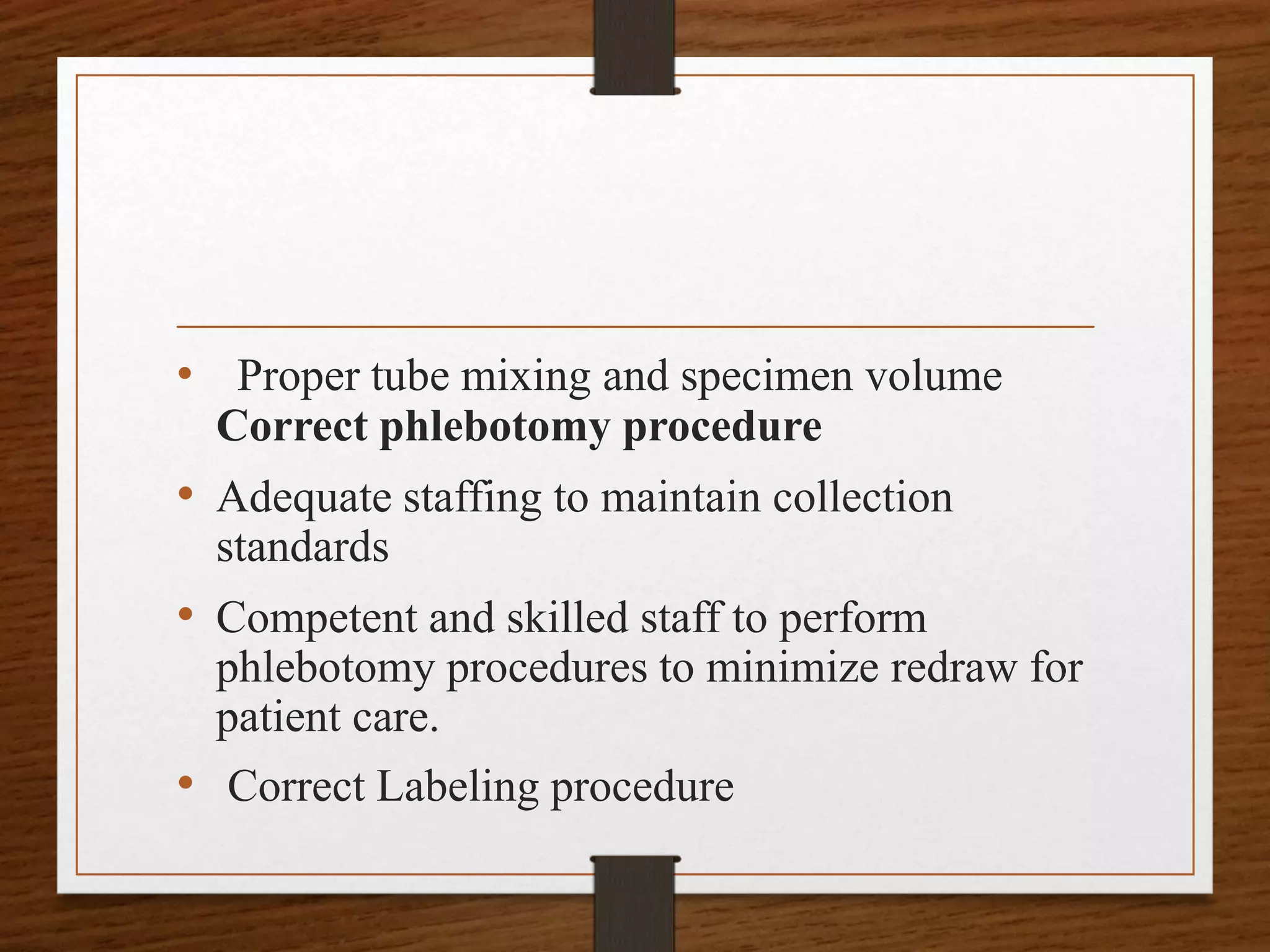• Proper tube mixing and specimen volume
Correct phlebotomy procedure
• Adequate staffing to maintain collection
standards
• Competent and skilled staff to perform
phlebotomy procedures to minimize redraw for
patient care.
• Correct Labeling procedure
 