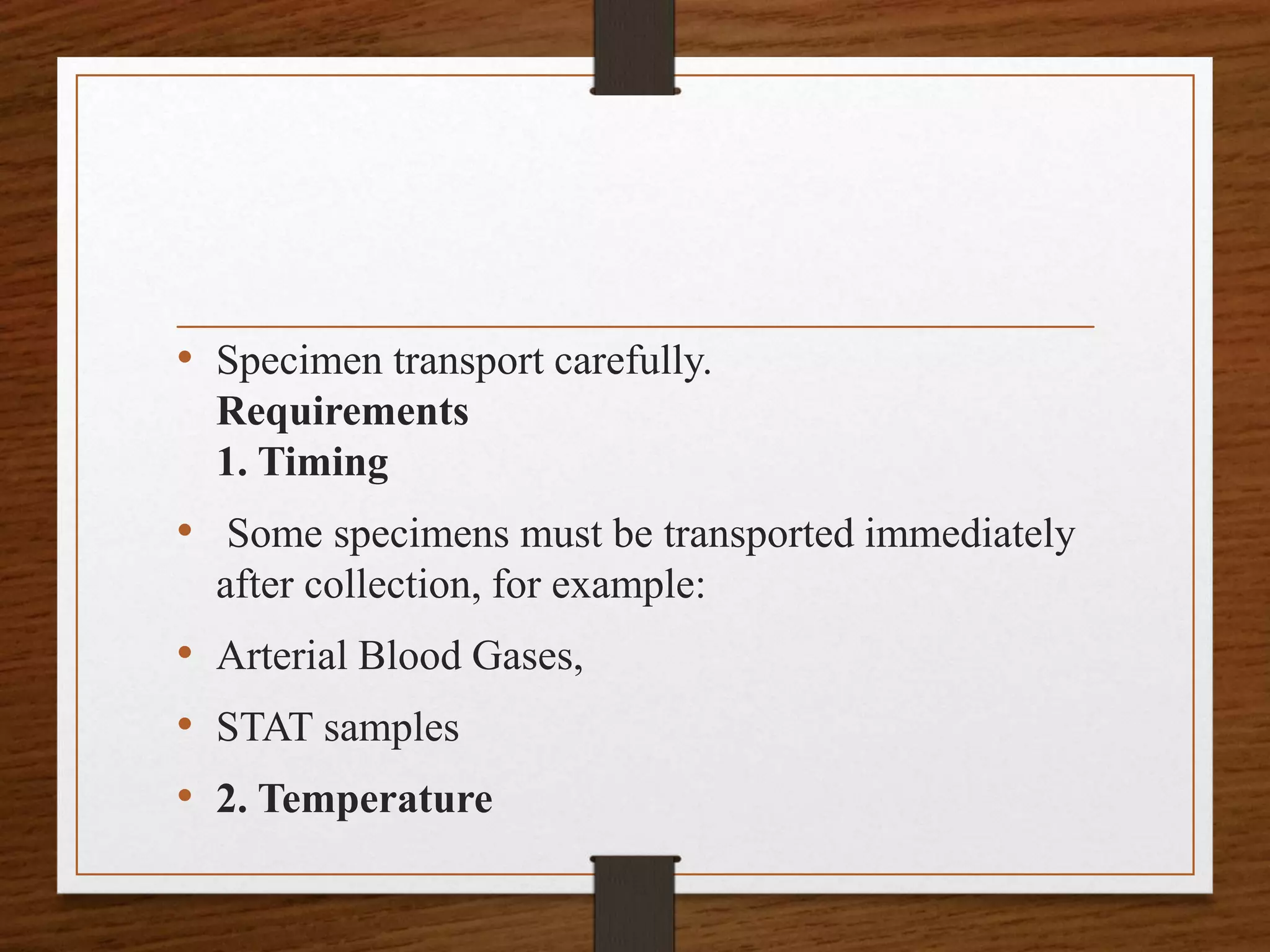 • Specimen transport carefully.
Requirements
1. Timing
• Some specimens must be transported immediately
after collection, for example:
• Arterial Blood Gases,
• STAT samples
• 2. Temperature
 
