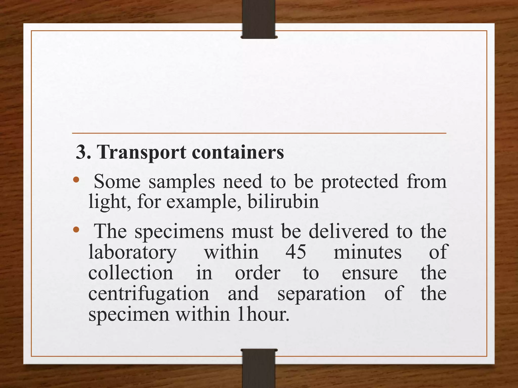 3. Transport containers
• Some samples need to be protected from
light, for example, bilirubin
• The specimens must be delivered to the
laboratory within 45 minutes of
collection in order to ensure the
centrifugation and separation of the
specimen within 1hour.
 