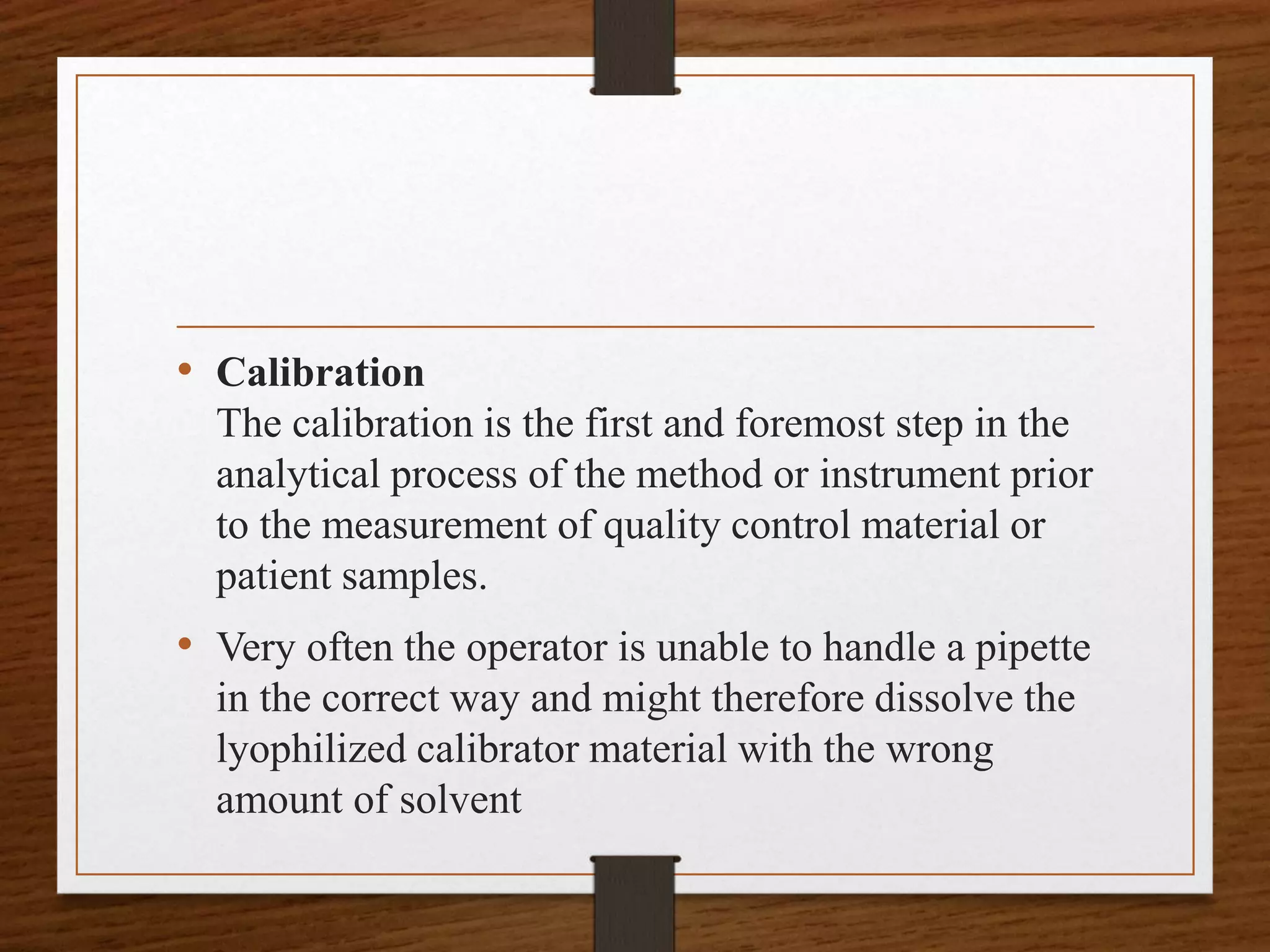 • Calibration
The calibration is the first and foremost step in the
analytical process of the method or instrument prior
to the measurement of quality control material or
patient samples.
• Very often the operator is unable to handle a pipette
in the correct way and might therefore dissolve the
lyophilized calibrator material with the wrong
amount of solvent
 
