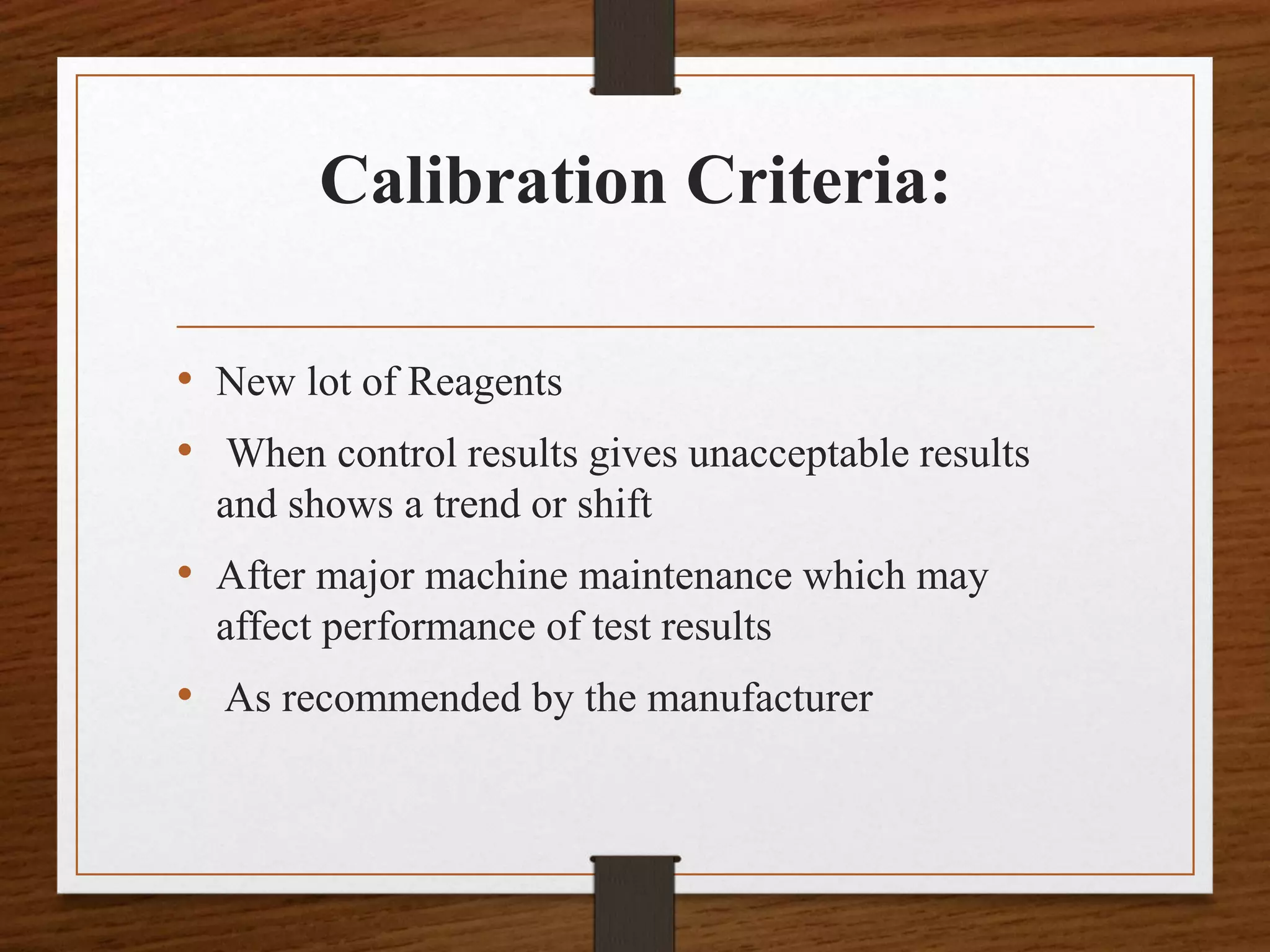 Calibration Criteria:
• New lot of Reagents
• When control results gives unacceptable results
and shows a trend or shift
• After major machine maintenance which may
affect performance of test results
• As recommended by the manufacturer
 