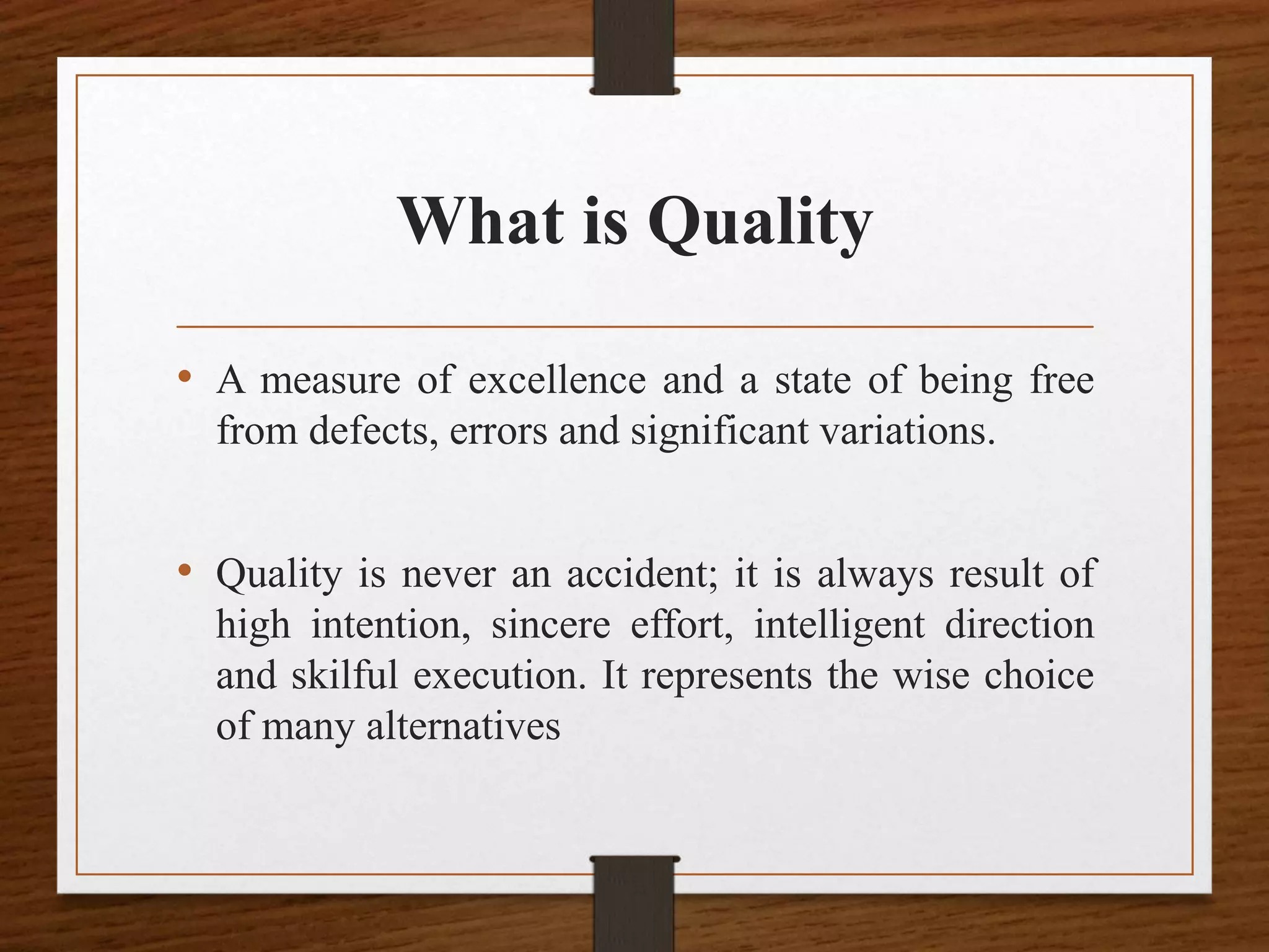 What is Quality
• A measure of excellence and a state of being free
from defects, errors and significant variations.
• Quality is never an accident; it is always result of
high intention, sincere effort, intelligent direction
and skilful execution. It represents the wise choice
of many alternatives
 