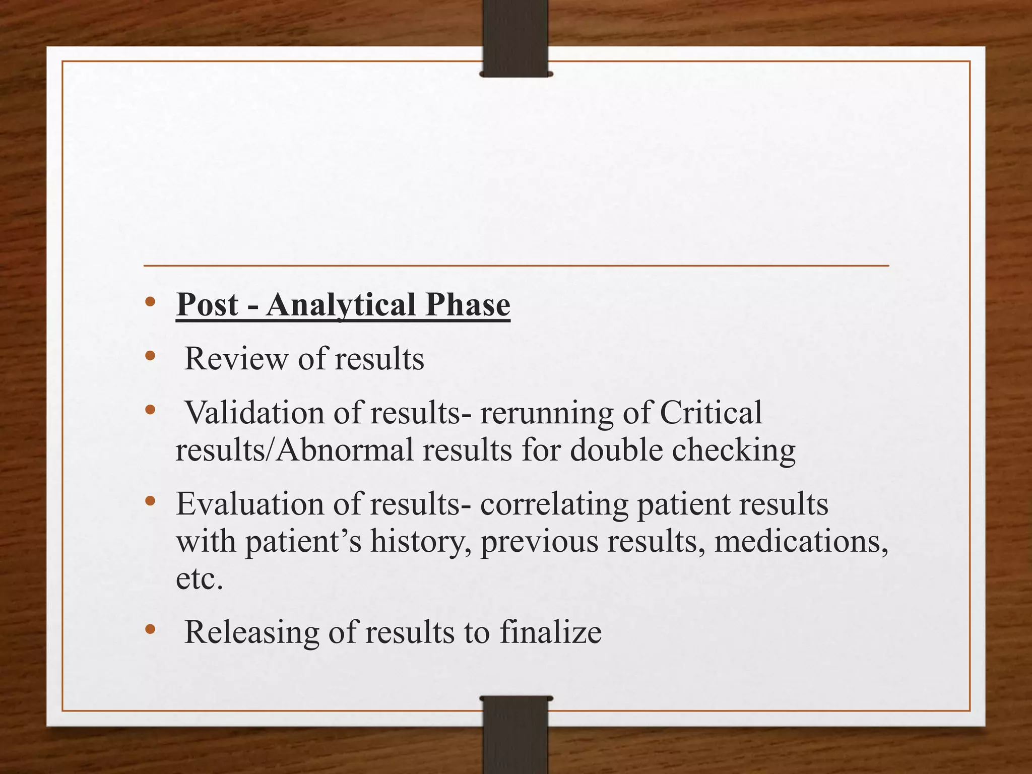 • Post - Analytical Phase
• Review of results
• Validation of results- rerunning of Critical
results/Abnormal results for double checking
• Evaluation of results- correlating patient results
with patient’s history, previous results, medications,
etc.
• Releasing of results to finalize
 