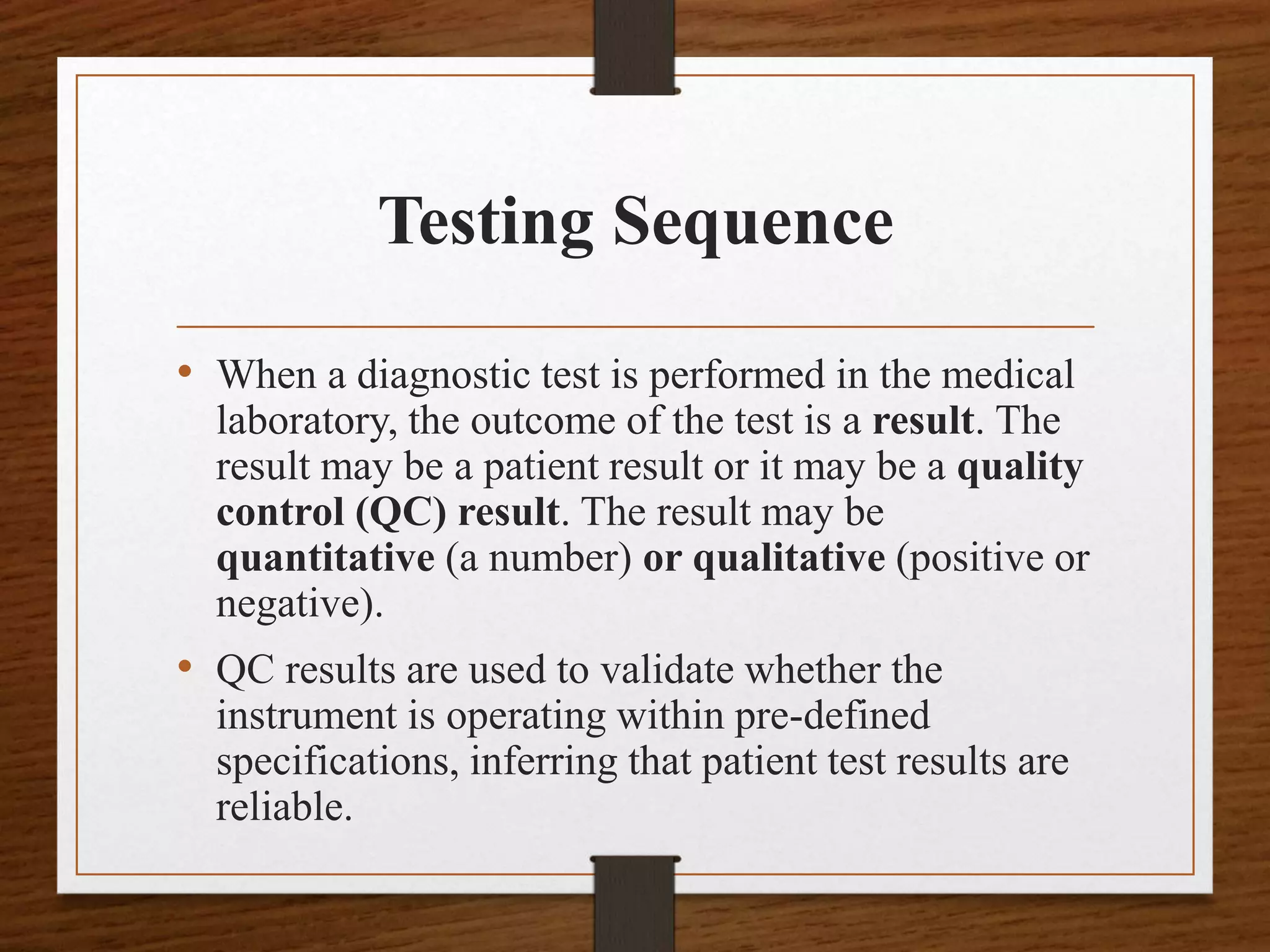 Testing Sequence
• When a diagnostic test is performed in the medical
laboratory, the outcome of the test is a result. The
result may be a patient result or it may be a quality
control (QC) result. The result may be
quantitative (a number) or qualitative (positive or
negative).
• QC results are used to validate whether the
instrument is operating within pre-defined
specifications, inferring that patient test results are
reliable.
 