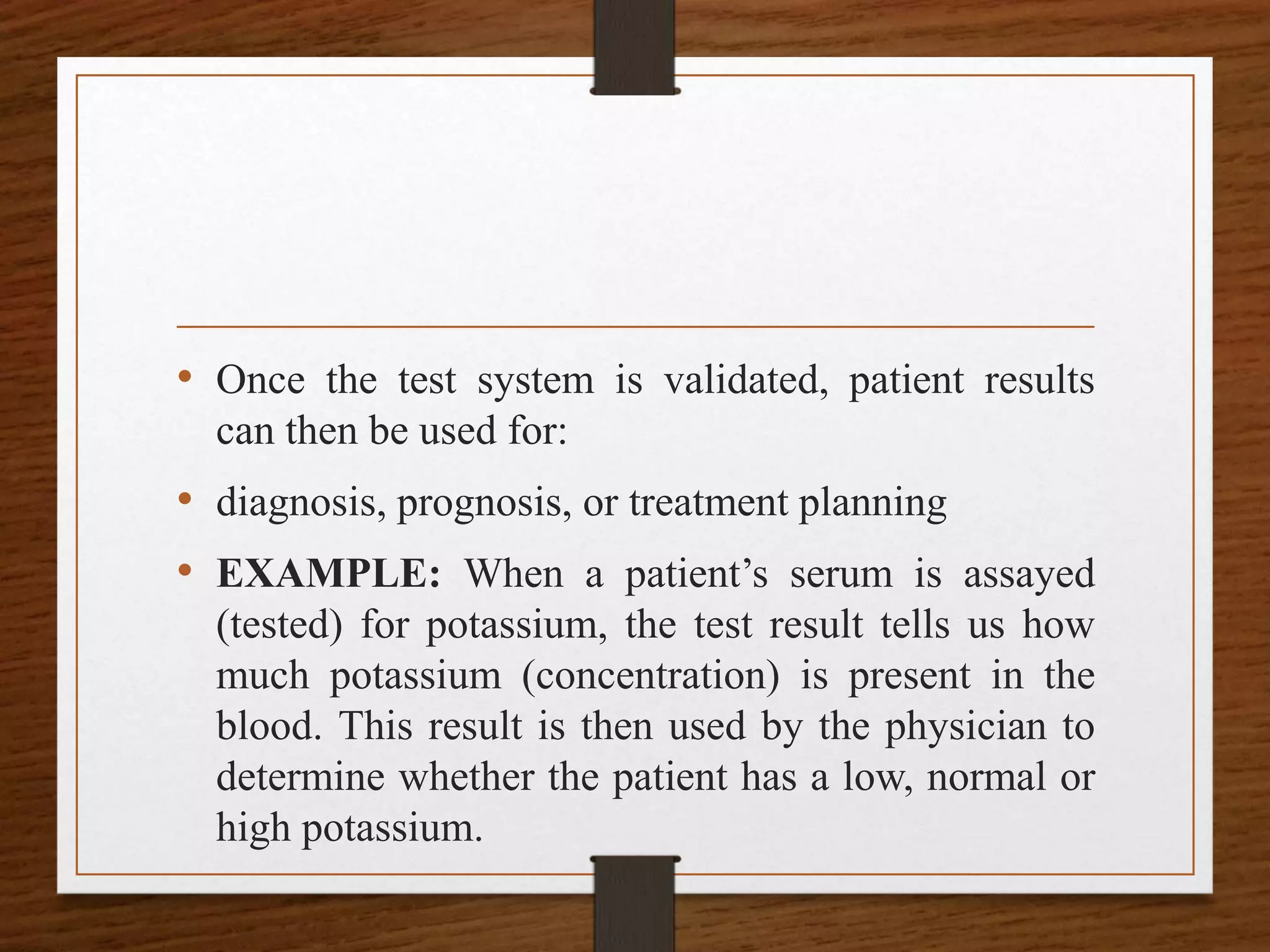 • Once the test system is validated, patient results
can then be used for:
• diagnosis, prognosis, or treatment planning
• EXAMPLE: When a patient’s serum is assayed
(tested) for potassium, the test result tells us how
much potassium (concentration) is present in the
blood. This result is then used by the physician to
determine whether the patient has a low, normal or
high potassium.
 