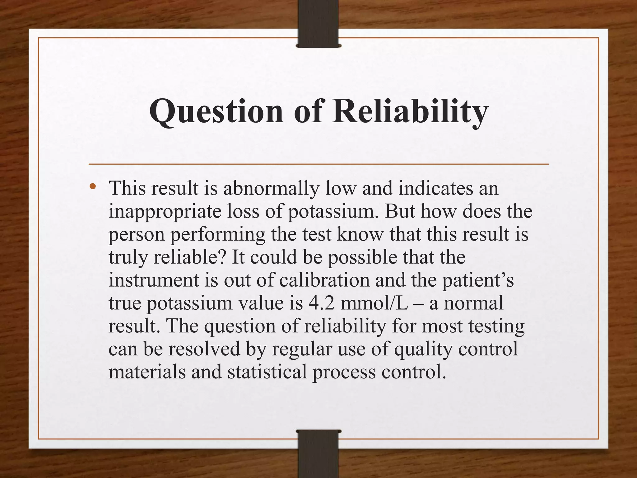 Question of Reliability
• This result is abnormally low and indicates an
inappropriate loss of potassium. But how does the
person performing the test know that this result is
truly reliable? It could be possible that the
instrument is out of calibration and the patient’s
true potassium value is 4.2 mmol/L – a normal
result. The question of reliability for most testing
can be resolved by regular use of quality control
materials and statistical process control.
 