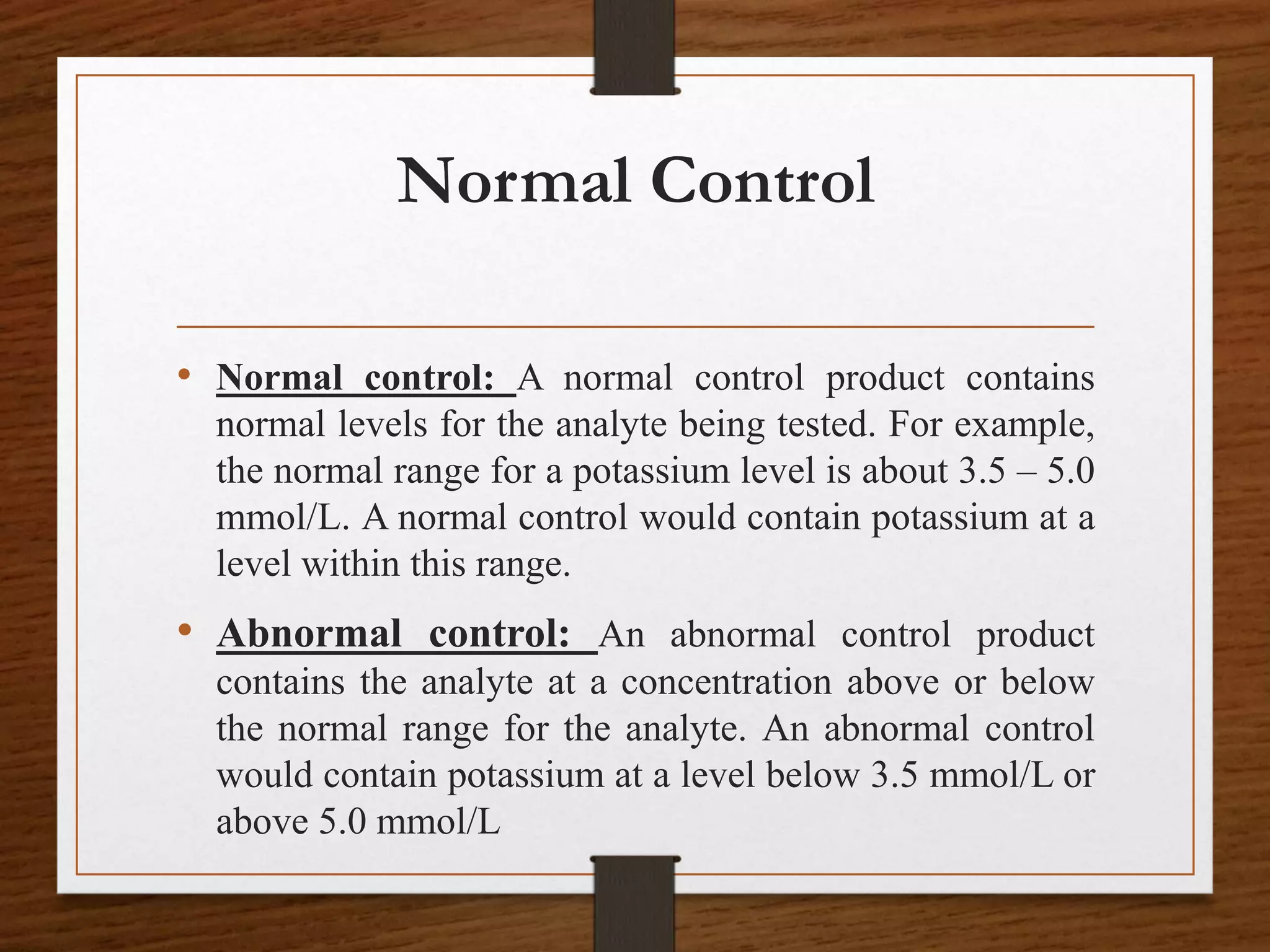 Normal Control
• Normal control: A normal control product contains
normal levels for the analyte being tested. For example,
the normal range for a potassium level is about 3.5 – 5.0
mmol/L. A normal control would contain potassium at a
level within this range.
• Abnormal control: An abnormal control product
contains the analyte at a concentration above or below
the normal range for the analyte. An abnormal control
would contain potassium at a level below 3.5 mmol/L or
above 5.0 mmol/L
 