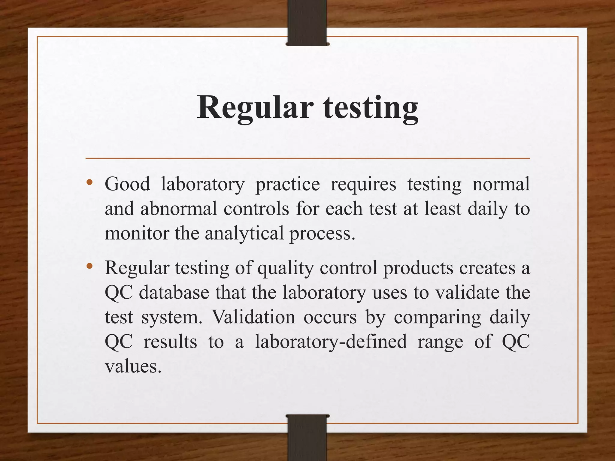 Regular testing
• Good laboratory practice requires testing normal
and abnormal controls for each test at least daily to
monitor the analytical process.
• Regular testing of quality control products creates a
QC database that the laboratory uses to validate the
test system. Validation occurs by comparing daily
QC results to a laboratory-defined range of QC
values.
 