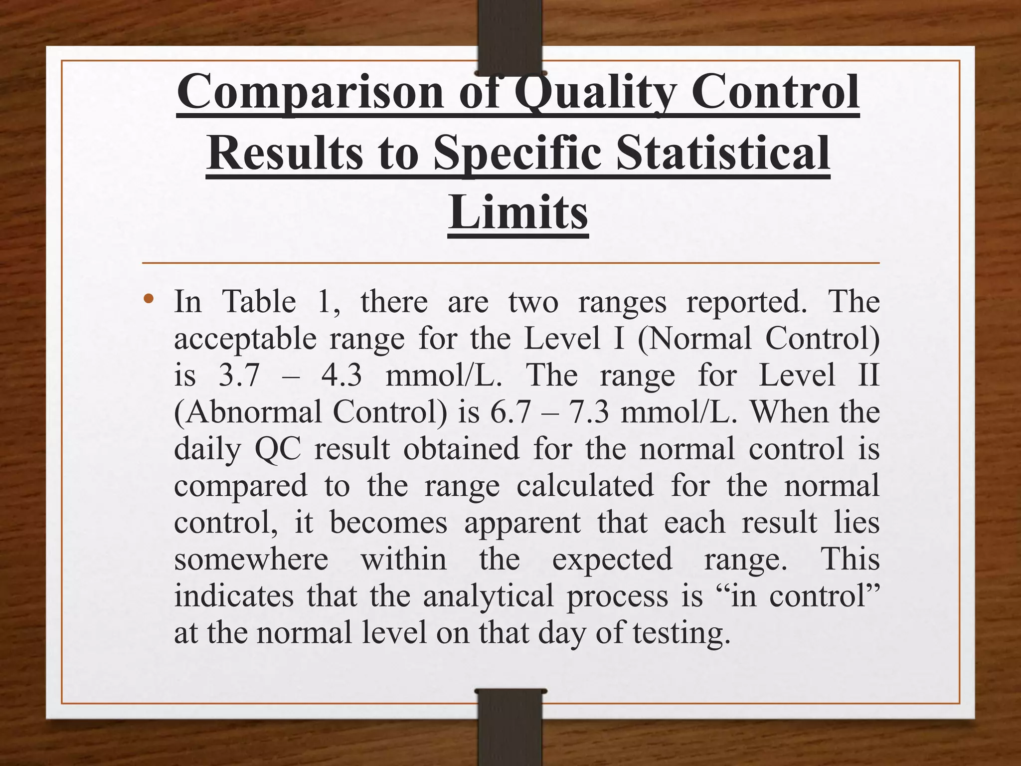 Comparison of Quality Control
Results to Specific Statistical
Limits
• In Table 1, there are two ranges reported. The
acceptable range for the Level I (Normal Control)
is 3.7 – 4.3 mmol/L. The range for Level II
(Abnormal Control) is 6.7 – 7.3 mmol/L. When the
daily QC result obtained for the normal control is
compared to the range calculated for the normal
control, it becomes apparent that each result lies
somewhere within the expected range. This
indicates that the analytical process is “in control”
at the normal level on that day of testing.
 