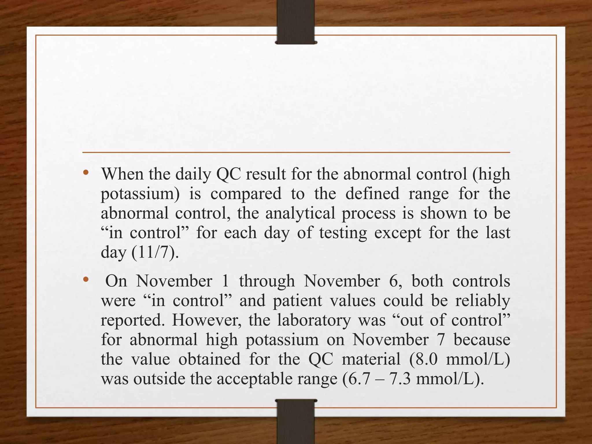 • When the daily QC result for the abnormal control (high
potassium) is compared to the defined range for the
abnormal control, the analytical process is shown to be
“in control” for each day of testing except for the last
day (11/7).
• On November 1 through November 6, both controls
were “in control” and patient values could be reliably
reported. However, the laboratory was “out of control”
for abnormal high potassium on November 7 because
the value obtained for the QC material (8.0 mmol/L)
was outside the acceptable range (6.7 – 7.3 mmol/L).
 